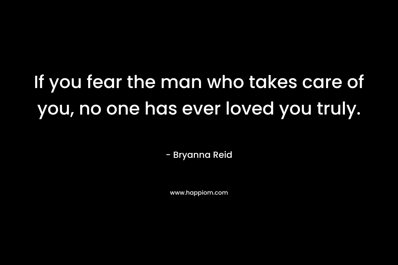 If you fear the man who takes care of you, no one has ever loved you truly. – Bryanna Reid