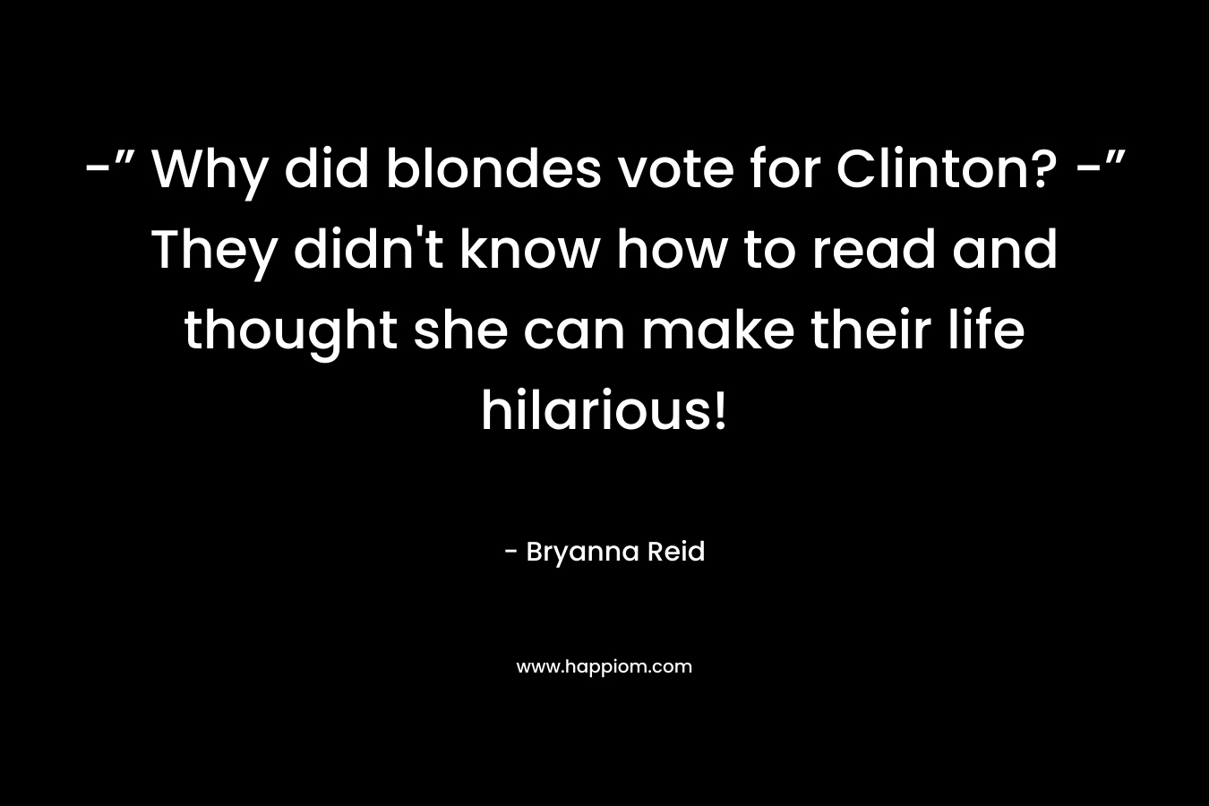 -” Why did blondes vote for Clinton? -” They didn’t know how to read and thought she can make their life hilarious! – Bryanna Reid