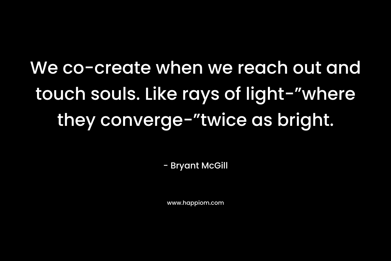 We co-create when we reach out and touch souls. Like rays of light-”where they converge-”twice as bright. – Bryant McGill