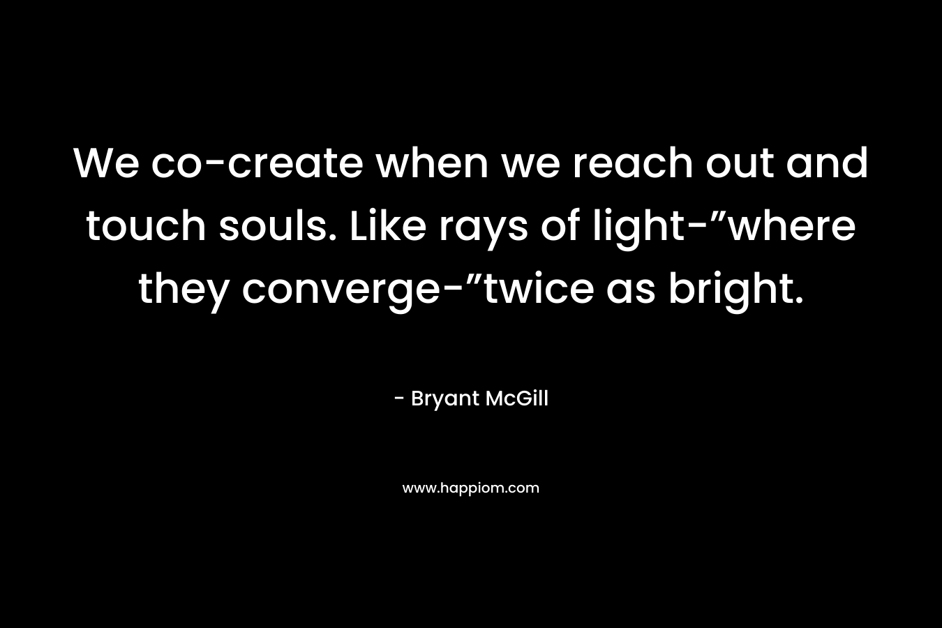 We co-create when we reach out and touch souls. Like rays of light-”where they converge-”twice as bright.