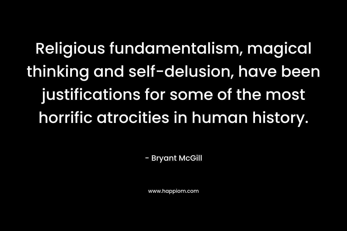 Religious fundamentalism, magical thinking and self-delusion, have been justifications for some of the most horrific atrocities in human history. – Bryant McGill