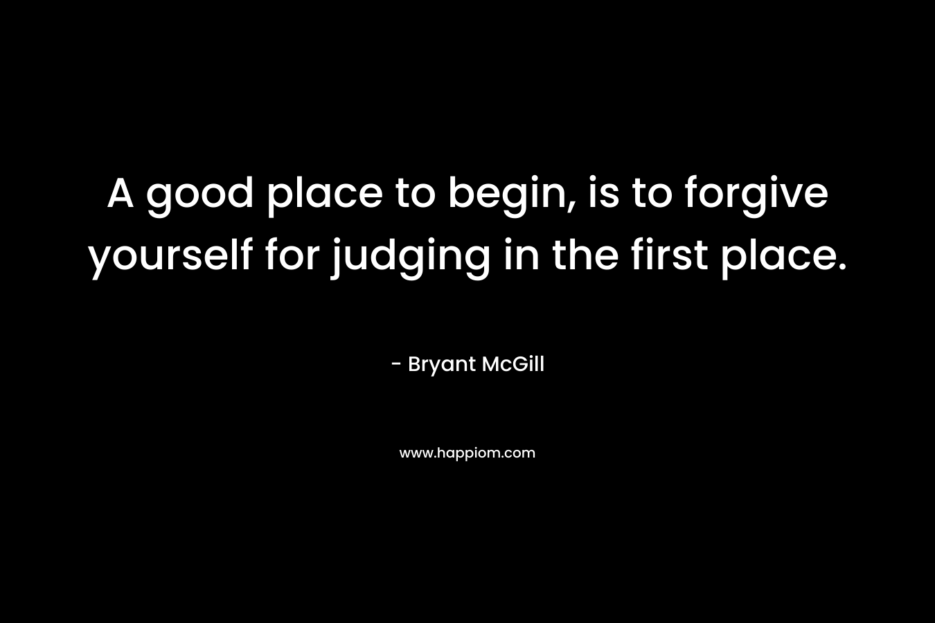 A good place to begin, is to forgive yourself for judging in the first place.
