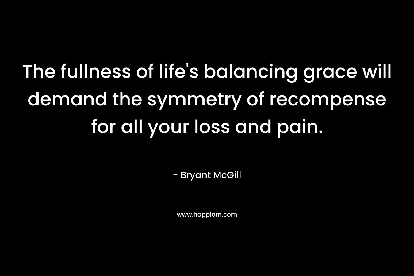 The fullness of life’s balancing grace will demand the symmetry of recompense for all your loss and pain. – Bryant McGill