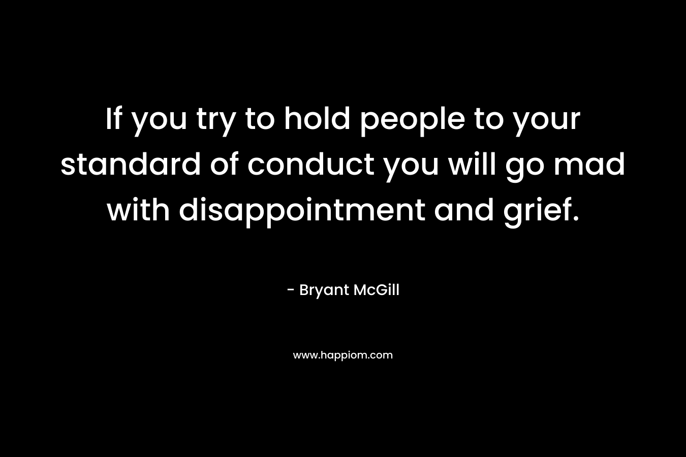 If you try to hold people to your standard of conduct you will go mad with disappointment and grief.