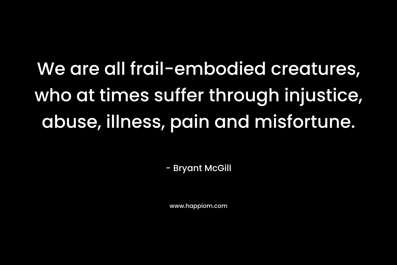 We are all frail-embodied creatures, who at times suffer through injustice, abuse, illness, pain and misfortune. – Bryant McGill