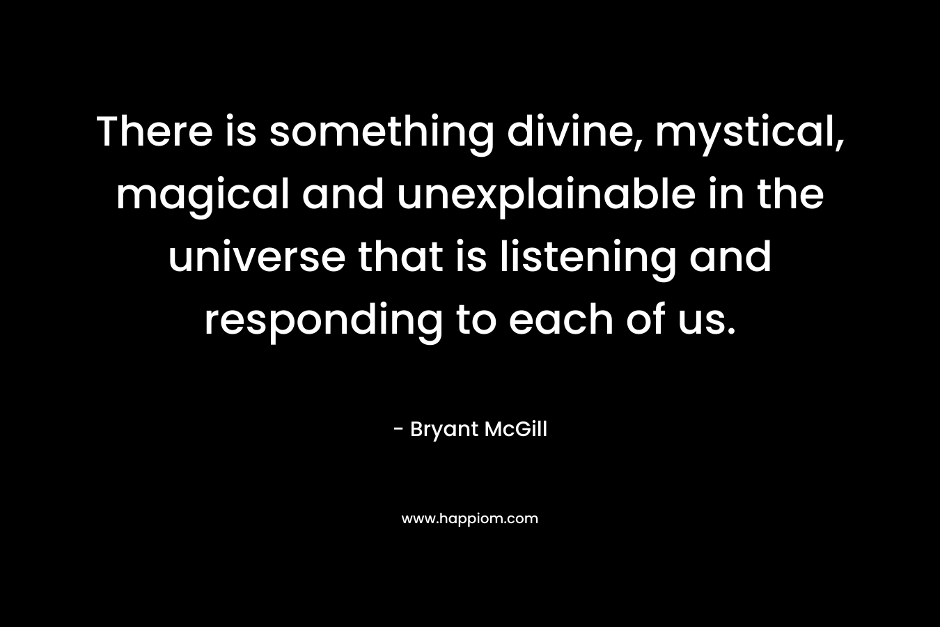 There is something divine, mystical, magical and unexplainable in the universe that is listening and responding to each of us. – Bryant McGill