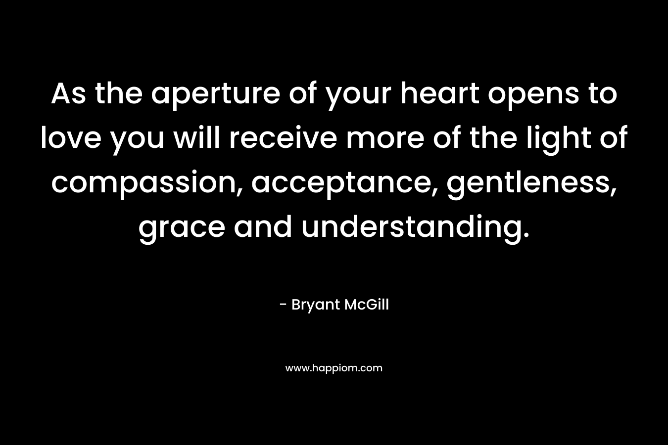 As the aperture of your heart opens to love you will receive more of the light of compassion, acceptance, gentleness, grace and understanding. – Bryant McGill