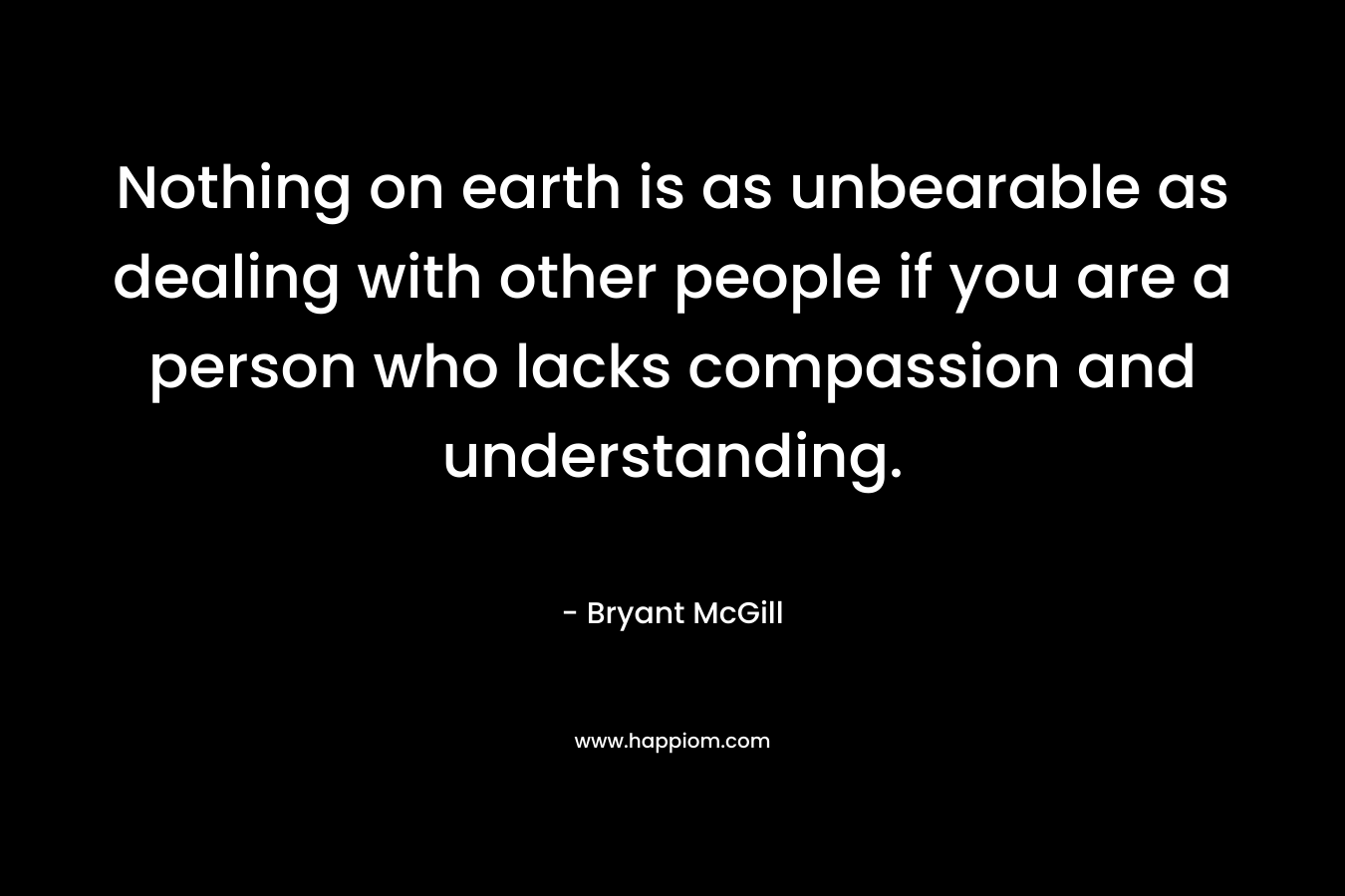 Nothing on earth is as unbearable as dealing with other people if you are a person who lacks compassion and understanding. – Bryant McGill
