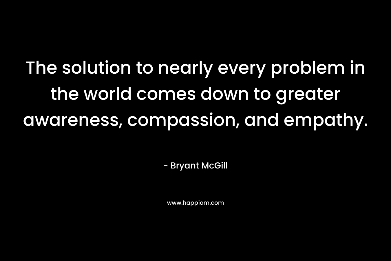 The solution to nearly every problem in the world comes down to greater awareness, compassion, and empathy.