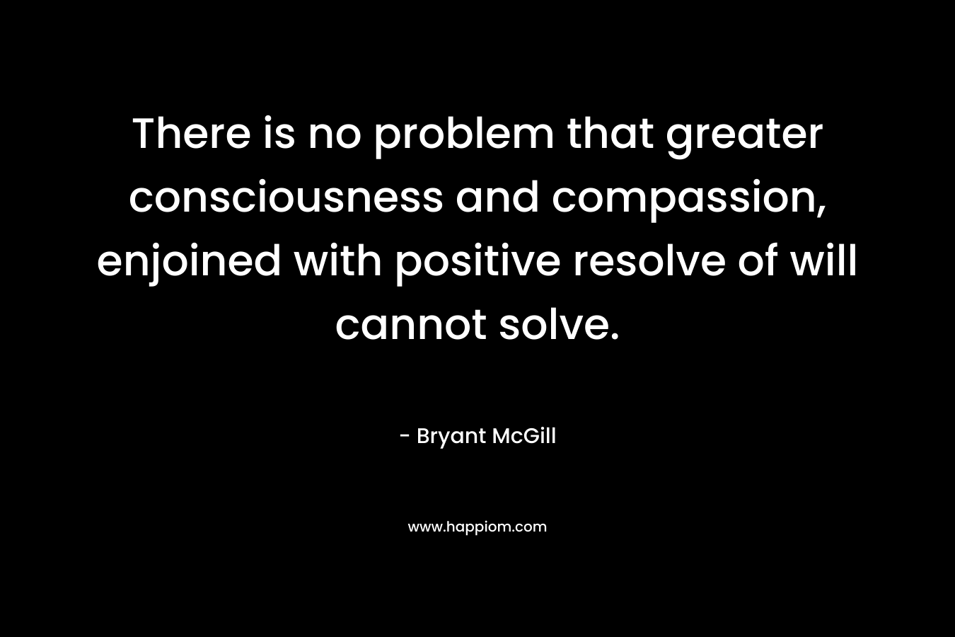 There is no problem that greater consciousness and compassion, enjoined with positive resolve of will cannot solve. – Bryant McGill