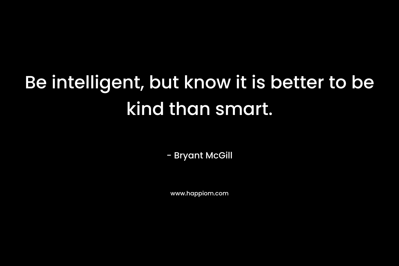 Be intelligent, but know it is better to be kind than smart.