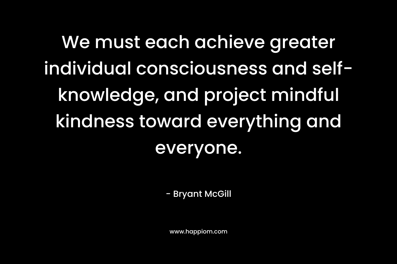 We must each achieve greater individual consciousness and self-knowledge, and project mindful kindness toward everything and everyone.