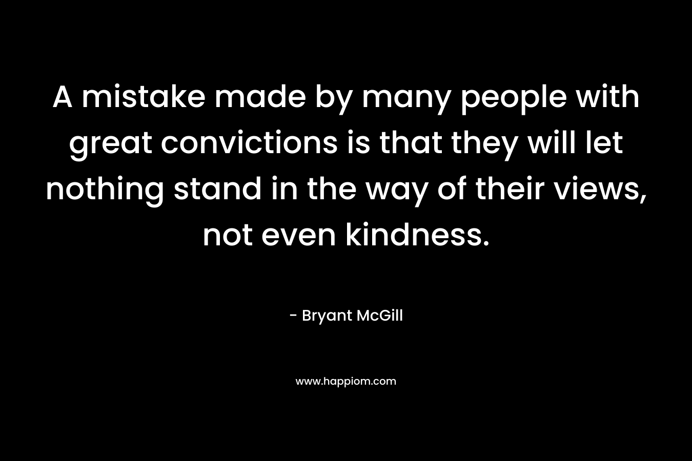 A mistake made by many people with great convictions is that they will let nothing stand in the way of their views, not even kindness. – Bryant McGill