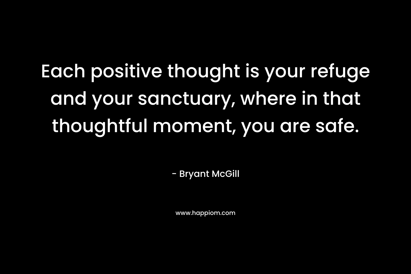 Each positive thought is your refuge and your sanctuary, where in that thoughtful moment, you are safe. – Bryant McGill