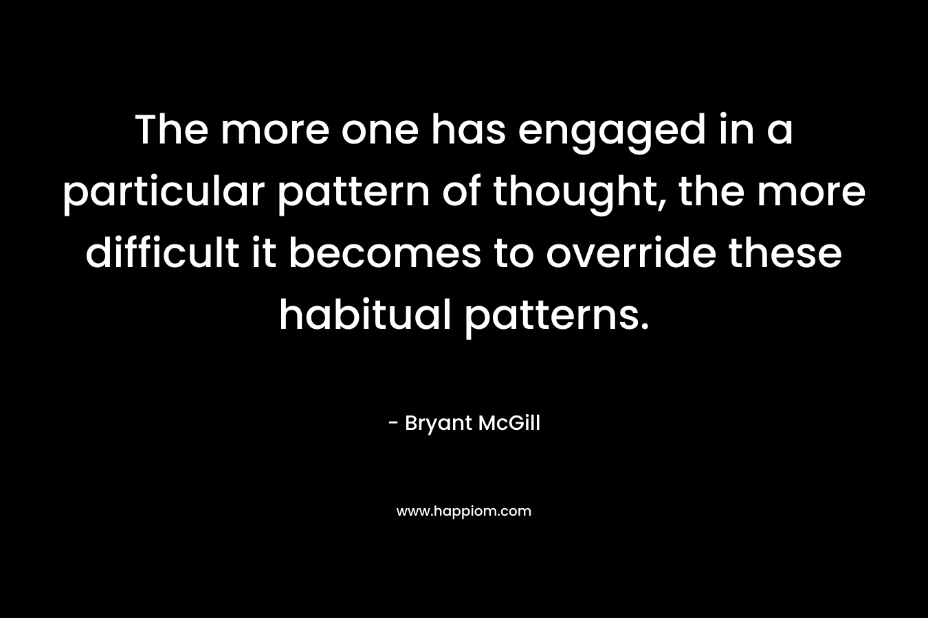 The more one has engaged in a particular pattern of thought, the more difficult it becomes to override these habitual patterns. – Bryant McGill