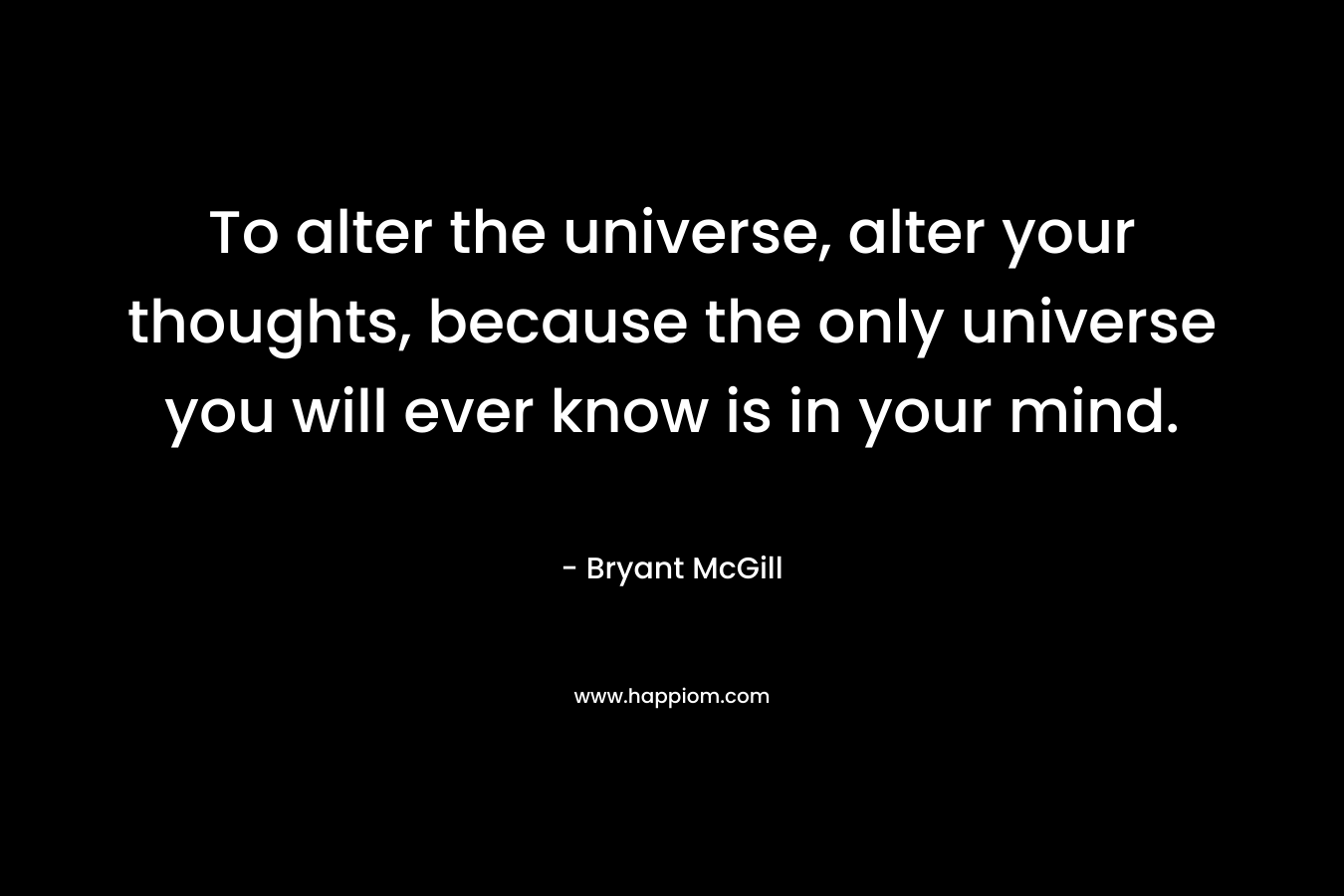 To alter the universe, alter your thoughts, because the only universe you will ever know is in your mind.