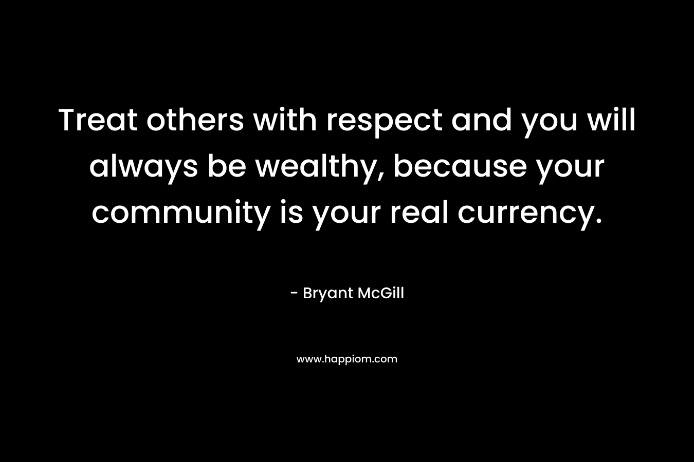 Treat others with respect and you will always be wealthy, because your community is your real currency.