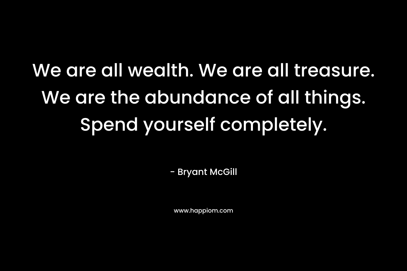We are all wealth. We are all treasure. We are the abundance of all things. Spend yourself completely.