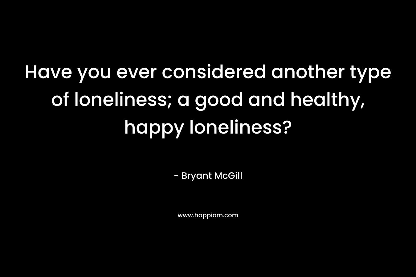 Have you ever considered another type of loneliness; a good and healthy, happy loneliness?