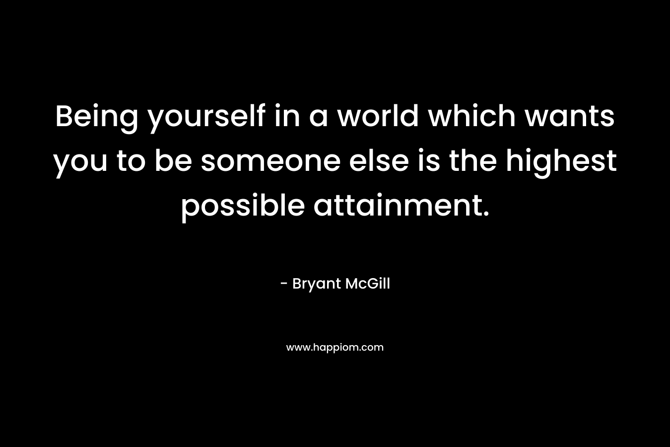 Being yourself in a world which wants you to be someone else is the highest possible attainment. – Bryant McGill