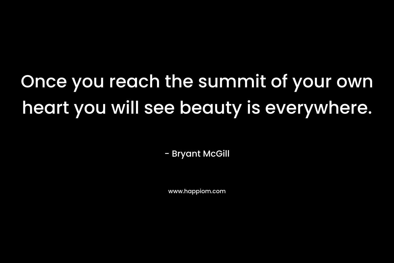 Once you reach the summit of your own heart you will see beauty is everywhere. – Bryant McGill