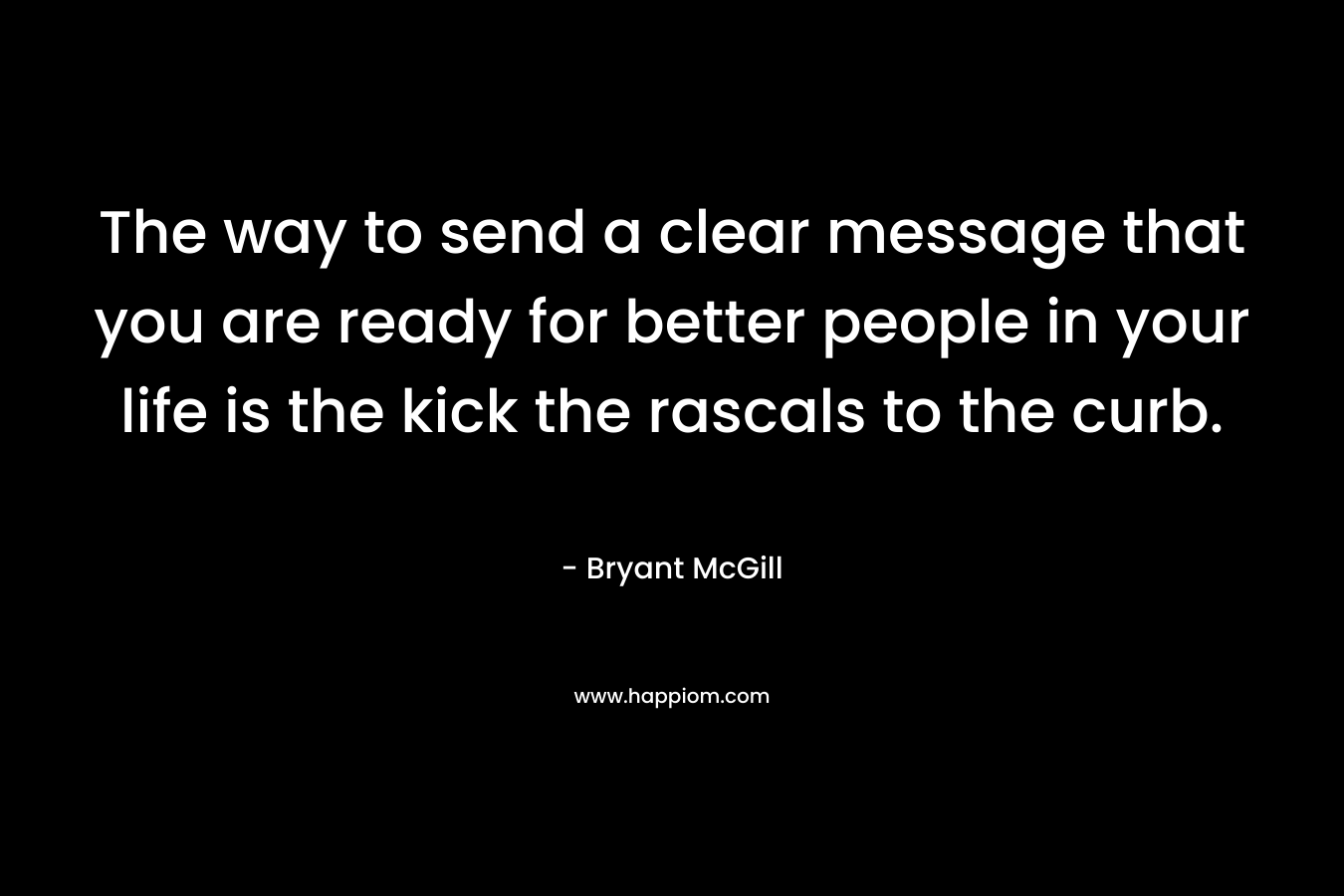 The way to send a clear message that you are ready for better people in your life is the kick the rascals to the curb.
