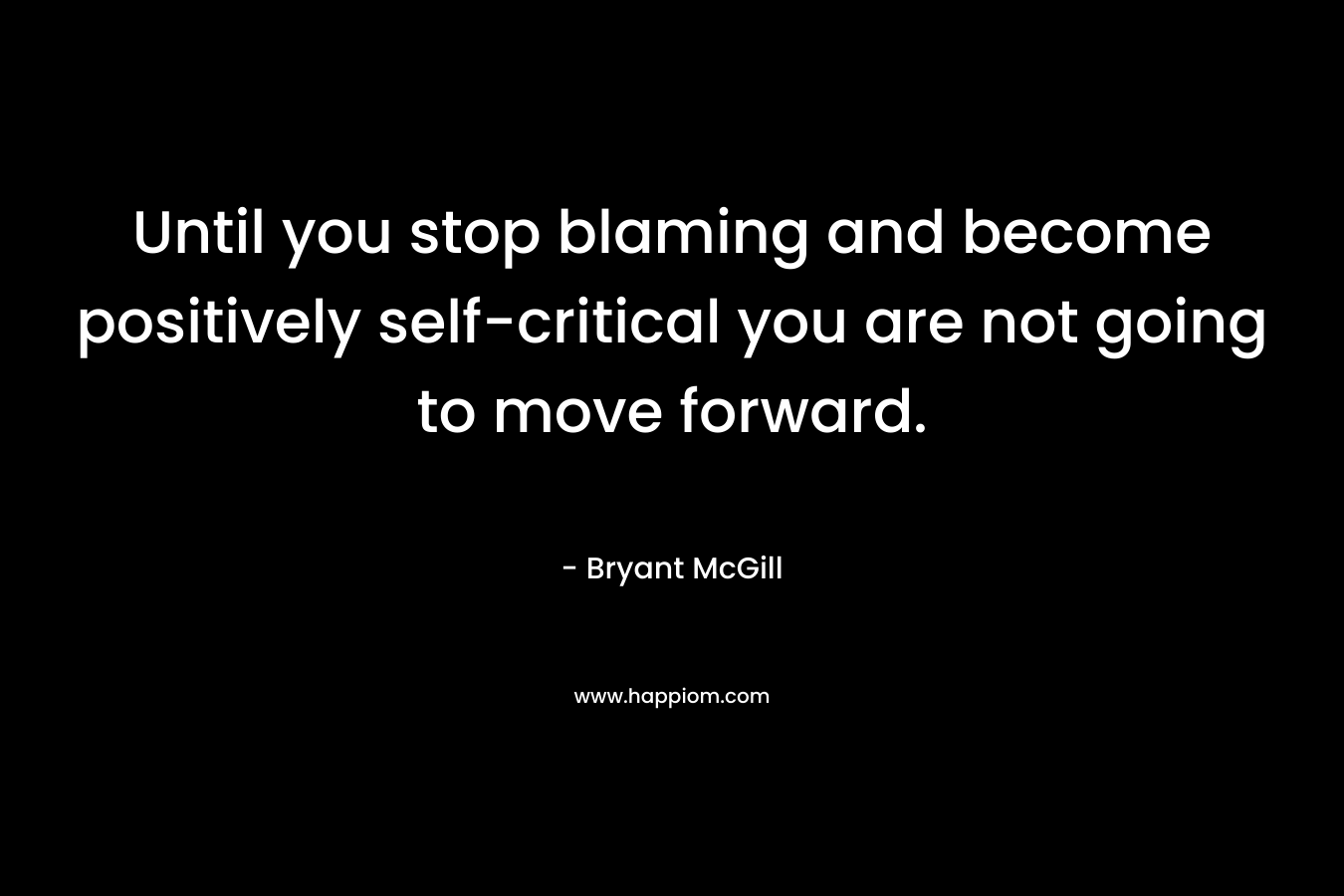 Until you stop blaming and become positively self-critical you are not going to move forward.