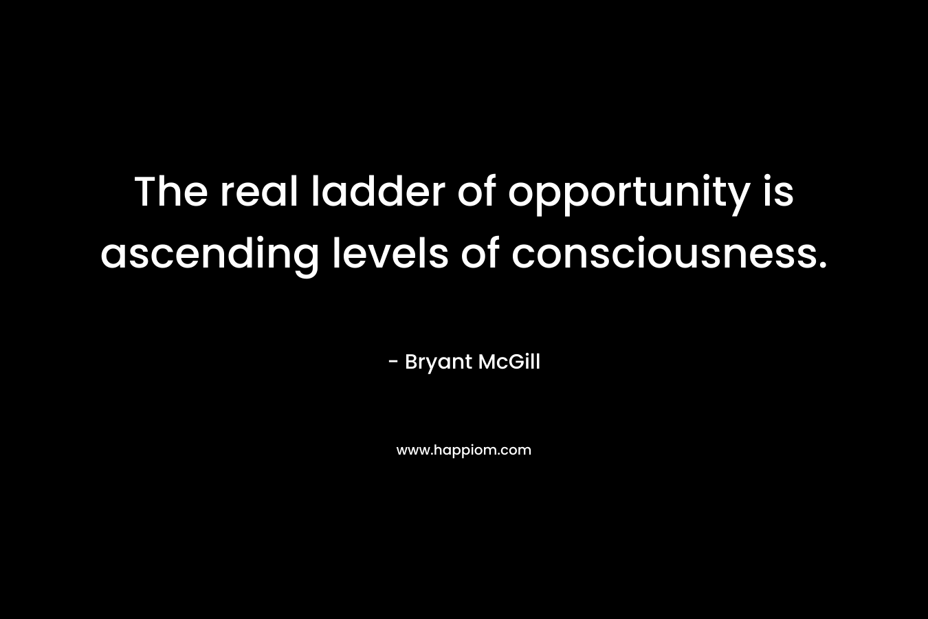 The real ladder of opportunity is ascending levels of consciousness. – Bryant McGill