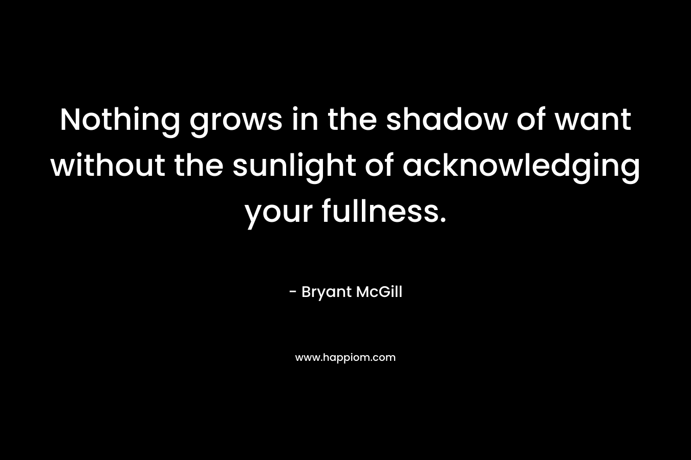 Nothing grows in the shadow of want without the sunlight of acknowledging your fullness. – Bryant McGill