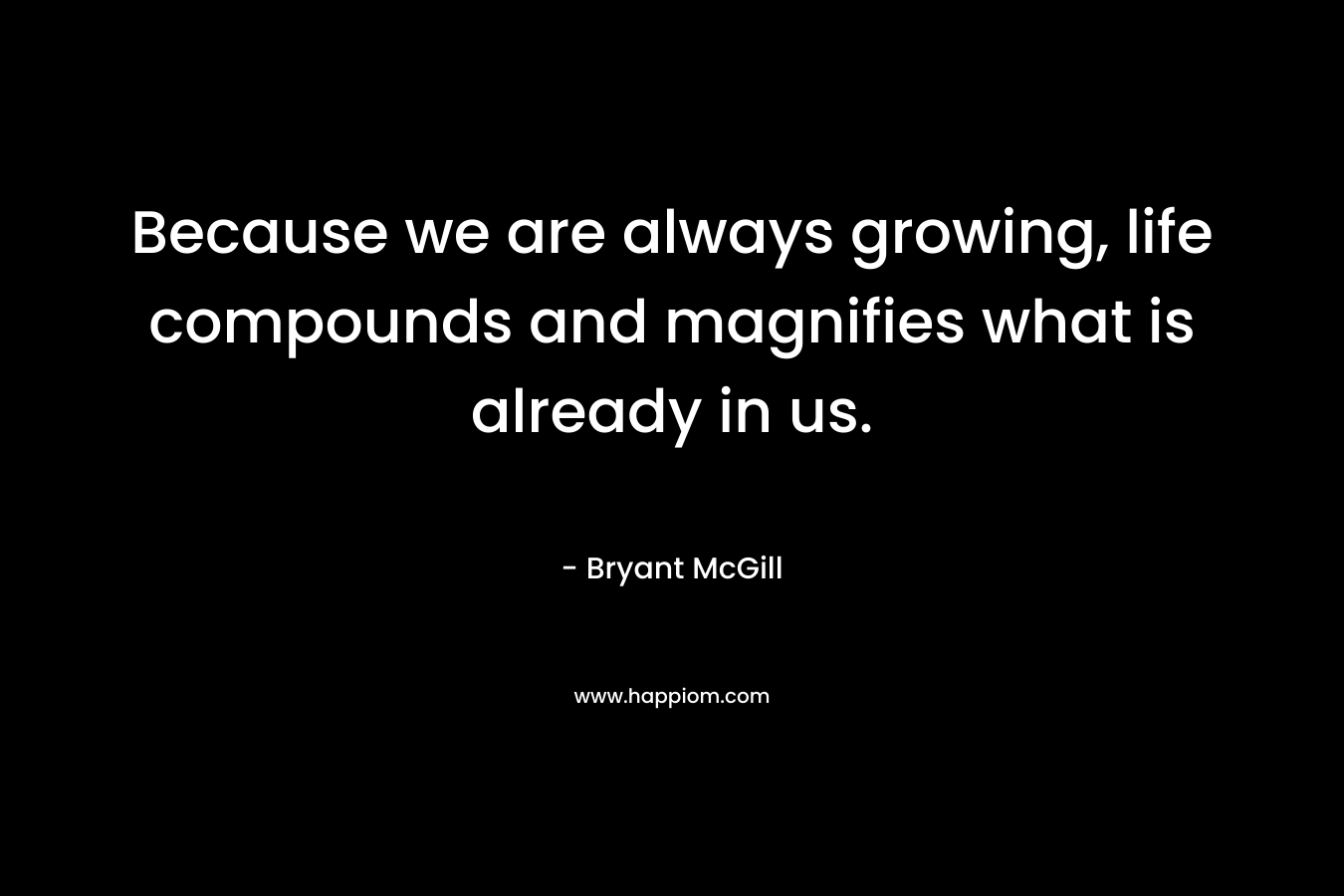 Because we are always growing, life compounds and magnifies what is already in us.