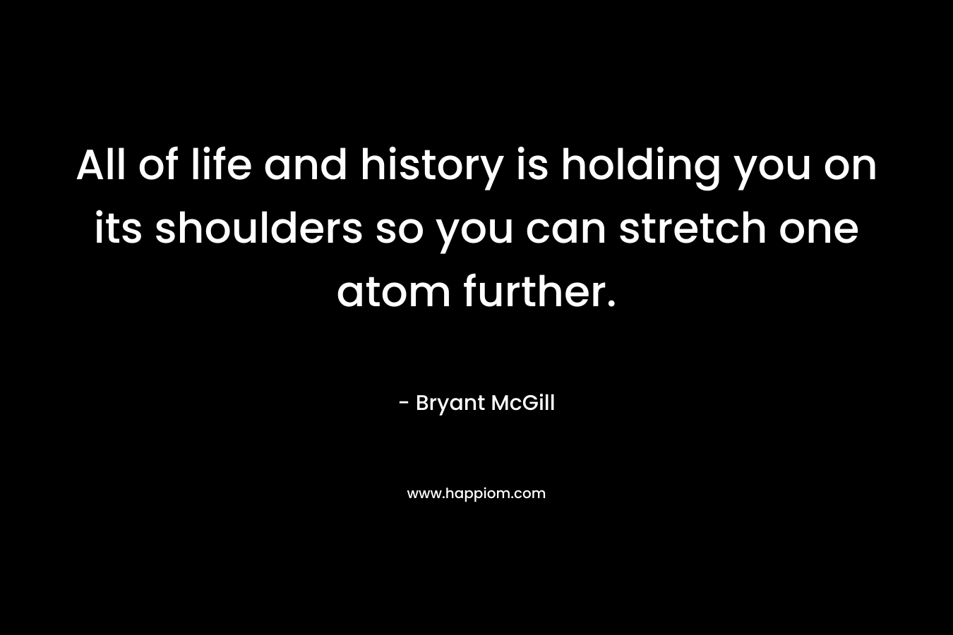 All of life and history is holding you on its shoulders so you can stretch one atom further. – Bryant McGill