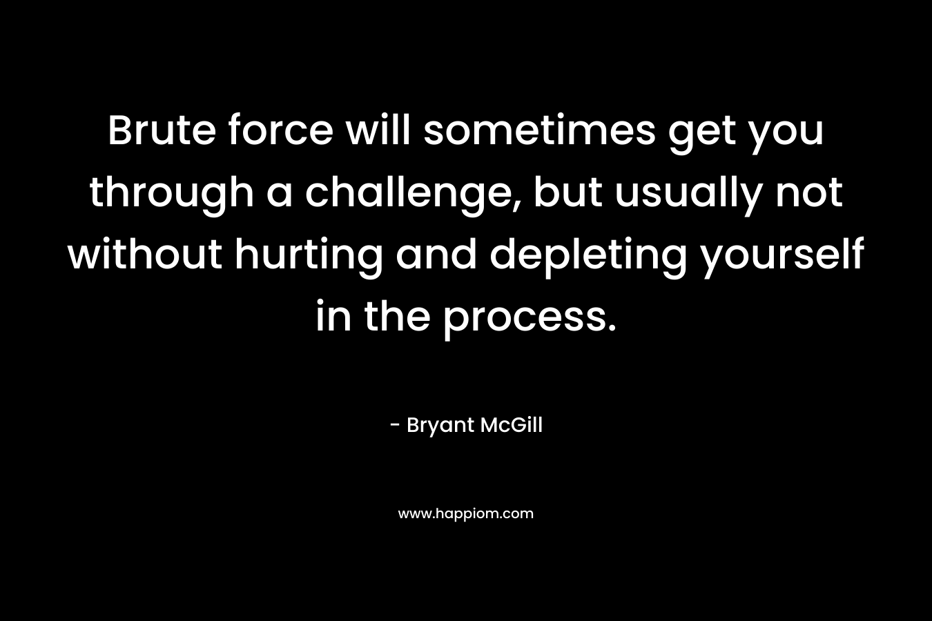 Brute force will sometimes get you through a challenge, but usually not without hurting and depleting yourself in the process. – Bryant McGill