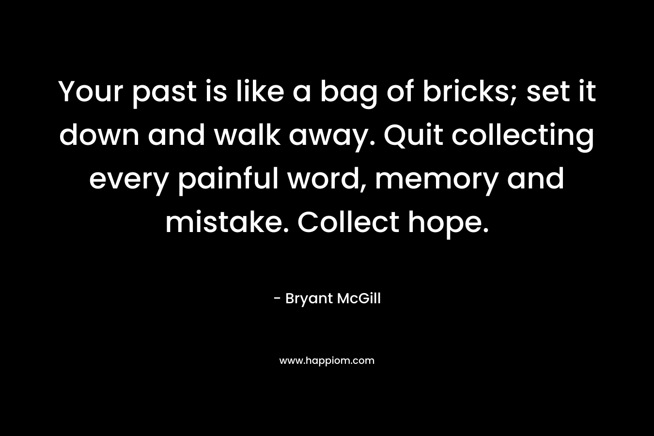 Your past is like a bag of bricks; set it down and walk away. Quit collecting every painful word, memory and mistake. Collect hope. – Bryant McGill