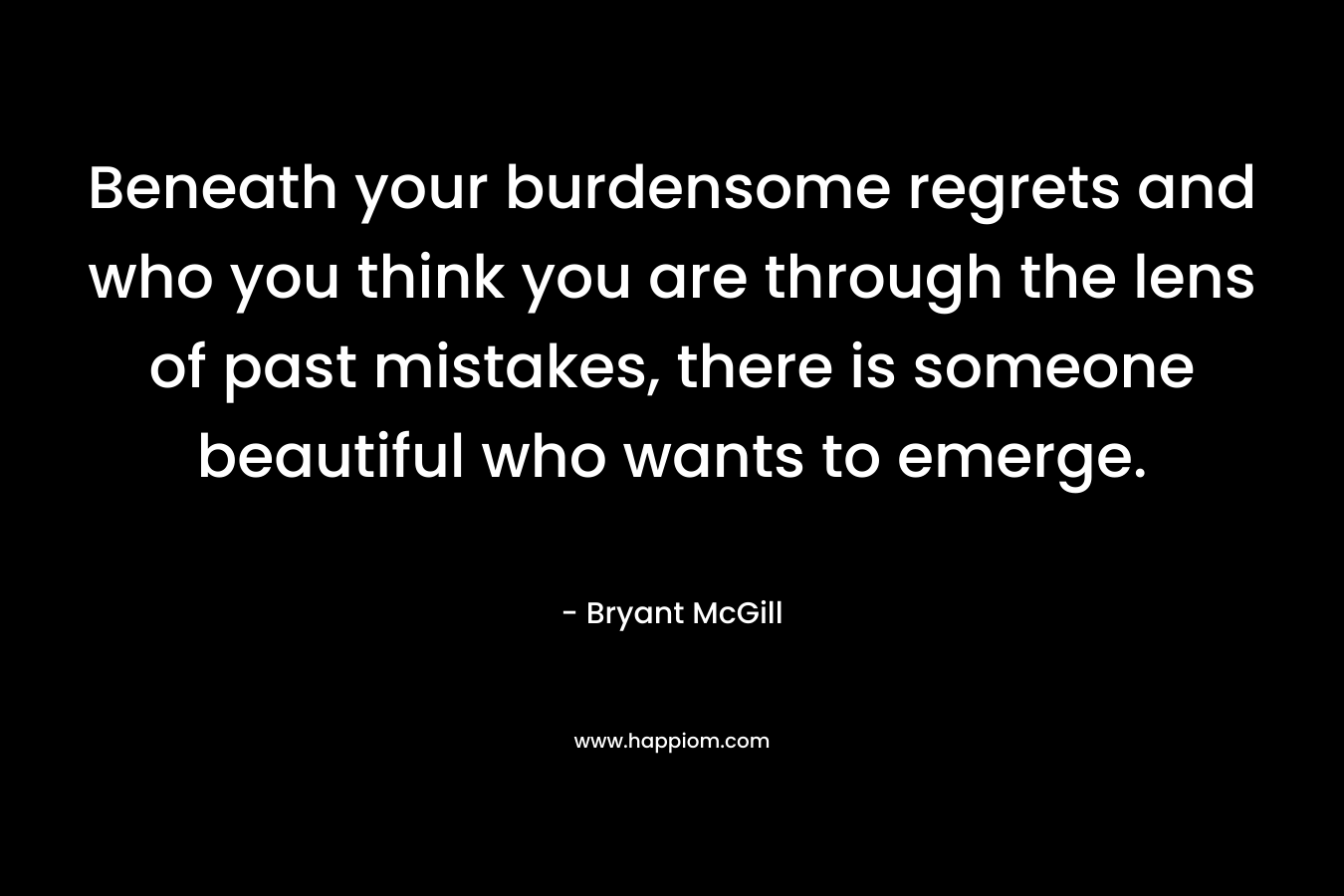 Beneath your burdensome regrets and who you think you are through the lens of past mistakes, there is someone beautiful who wants to emerge. – Bryant McGill