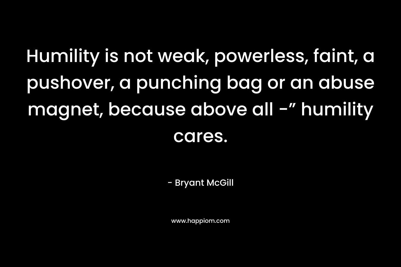 Humility is not weak, powerless, faint, a pushover, a punching bag or an abuse magnet, because above all -” humility cares. – Bryant McGill