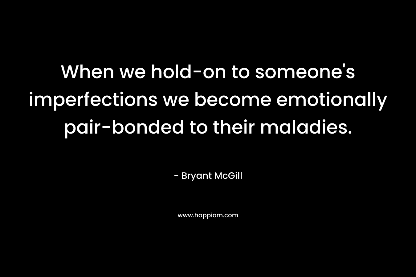 When we hold-on to someone's imperfections we become emotionally pair-bonded to their maladies.