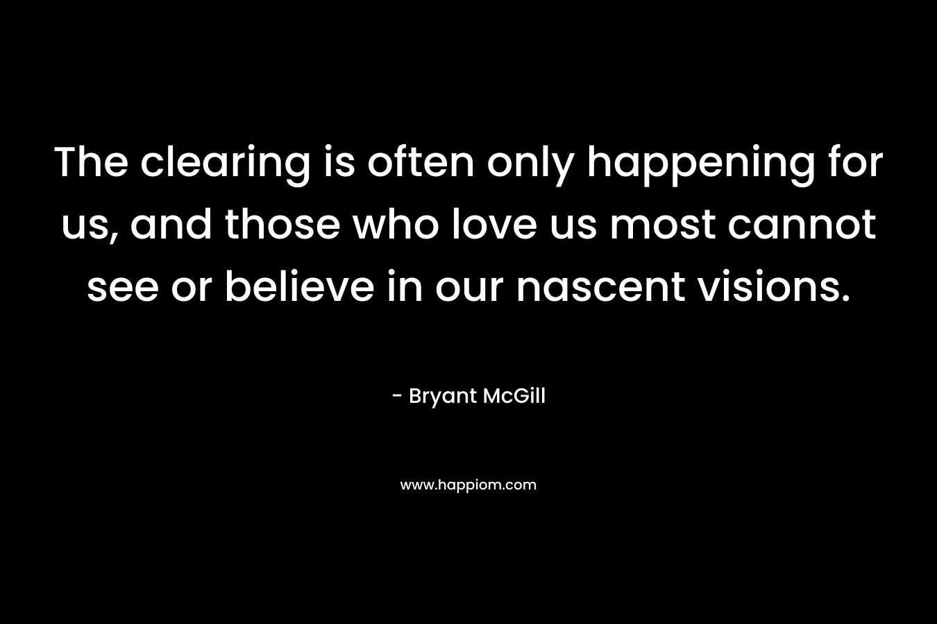 The clearing is often only happening for us, and those who love us most cannot see or believe in our nascent visions. – Bryant McGill