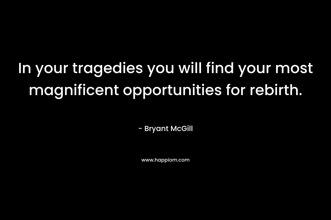 In your tragedies you will find your most magnificent opportunities for rebirth. – Bryant McGill