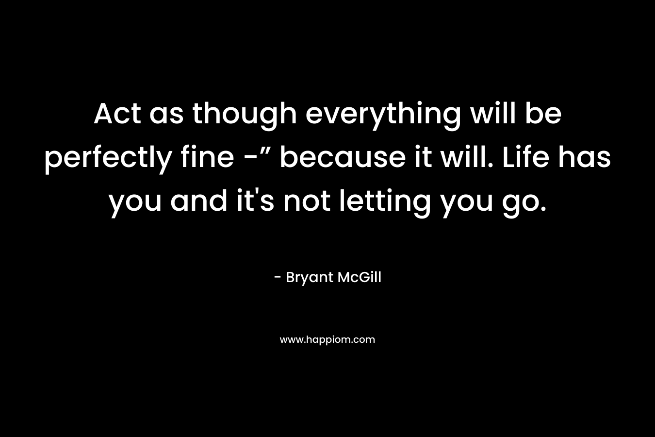Act as though everything will be perfectly fine -” because it will. Life has you and it's not letting you go.