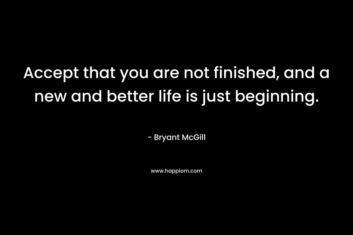 Accept that you are not finished, and a new and better life is just beginning.