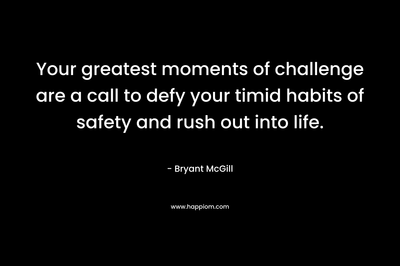 Your greatest moments of challenge are a call to defy your timid habits of safety and rush out into life. – Bryant McGill
