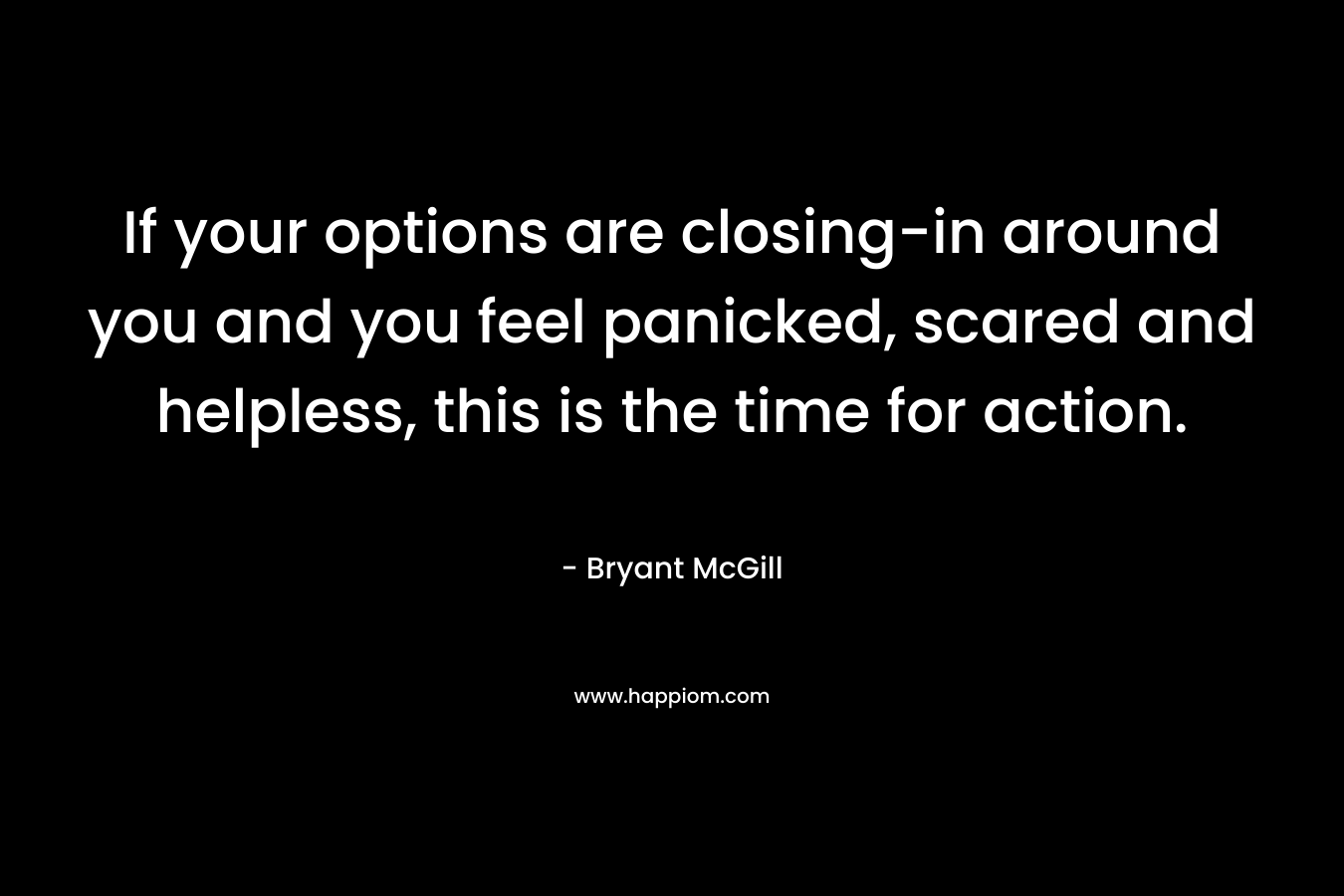 If your options are closing-in around you and you feel panicked, scared and helpless, this is the time for action. – Bryant McGill