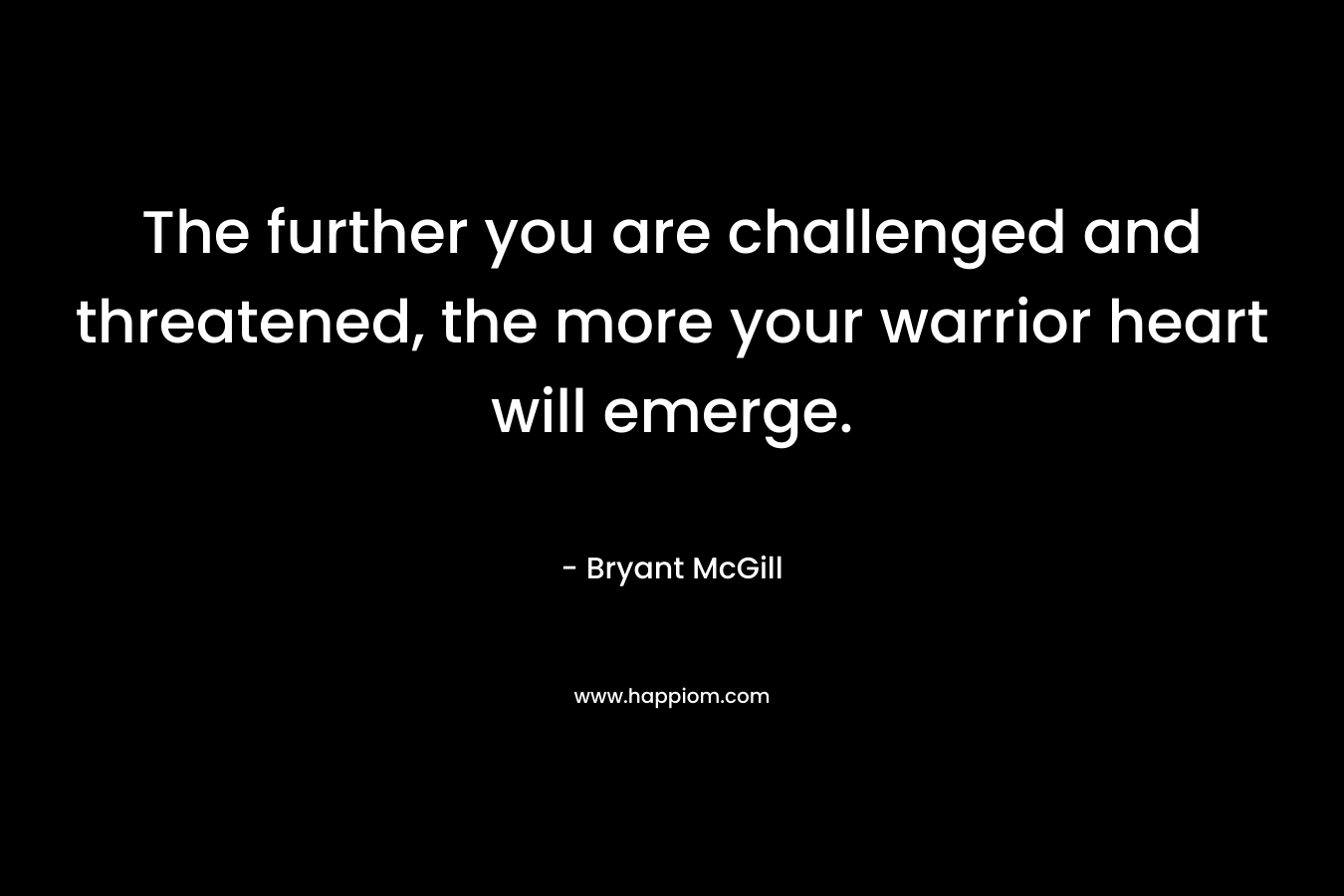 The further you are challenged and threatened, the more your warrior heart will emerge. – Bryant McGill