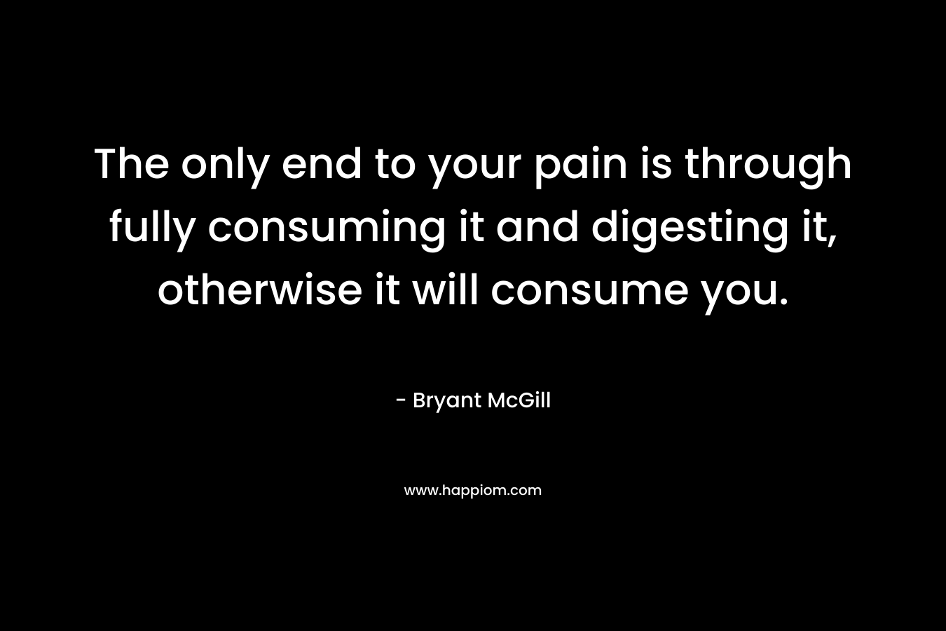 The only end to your pain is through fully consuming it and digesting it, otherwise it will consume you. – Bryant McGill