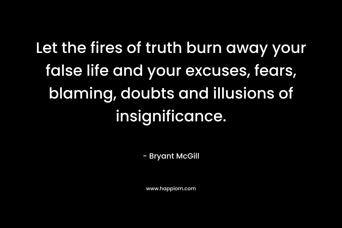 Let the fires of truth burn away your false life and your excuses, fears, blaming, doubts and illusions of insignificance. – Bryant McGill
