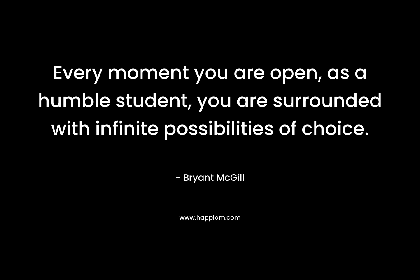 Every moment you are open, as a humble student, you are surrounded with infinite possibilities of choice.