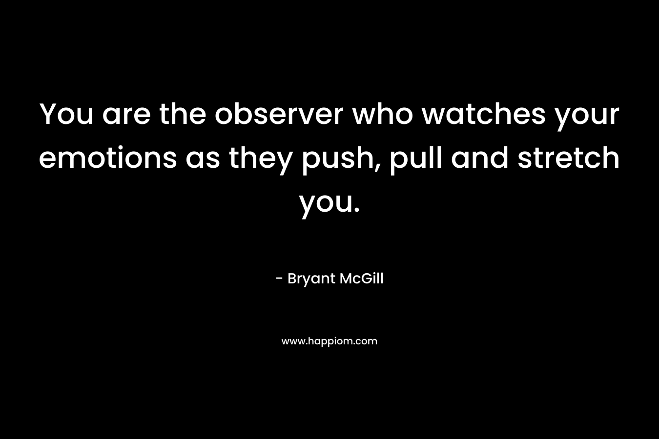 You are the observer who watches your emotions as they push, pull and stretch you. – Bryant McGill