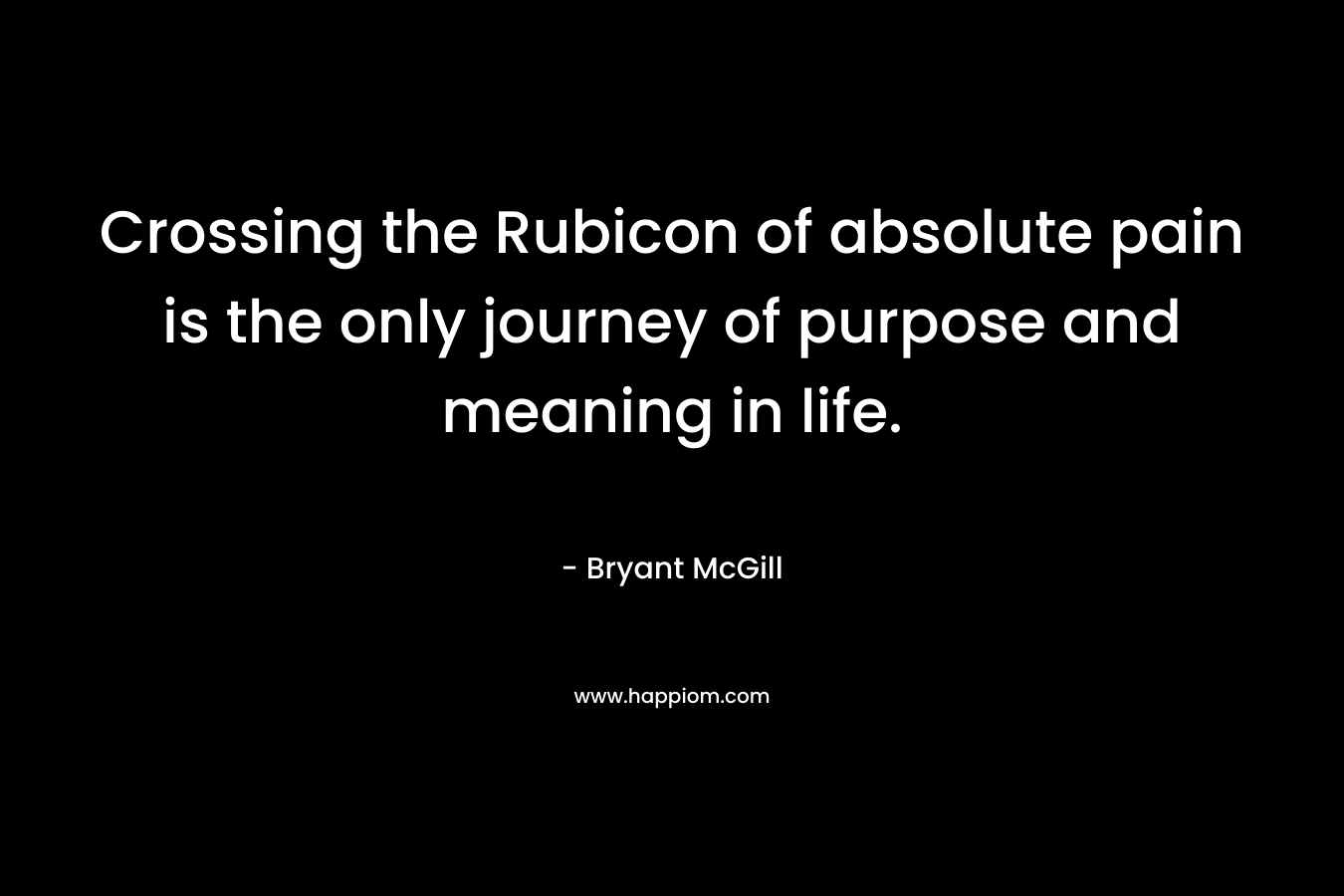 Crossing the Rubicon of absolute pain is the only journey of purpose and meaning in life. – Bryant McGill