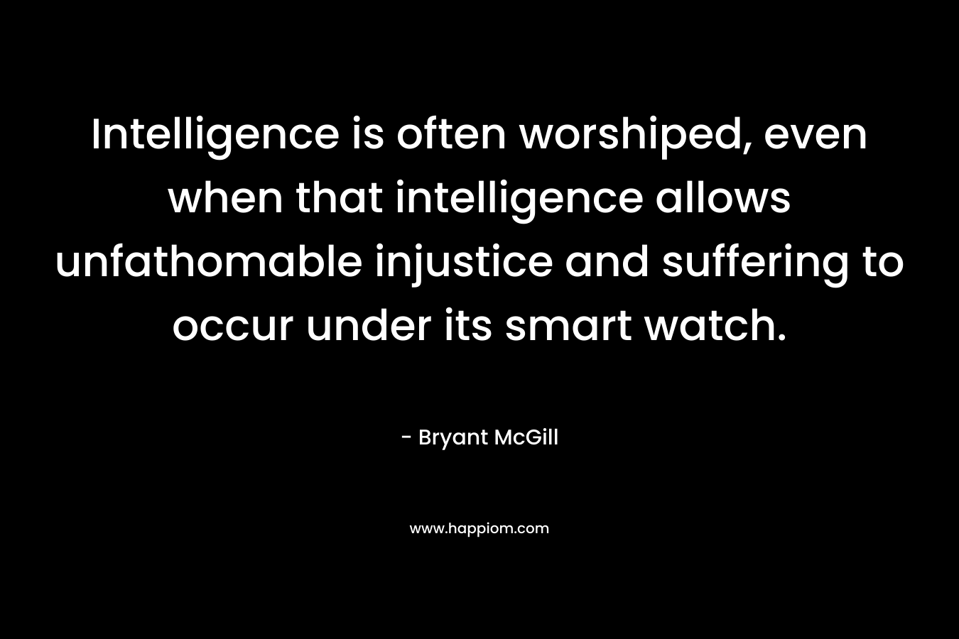 Intelligence is often worshiped, even when that intelligence allows unfathomable injustice and suffering to occur under its smart watch.