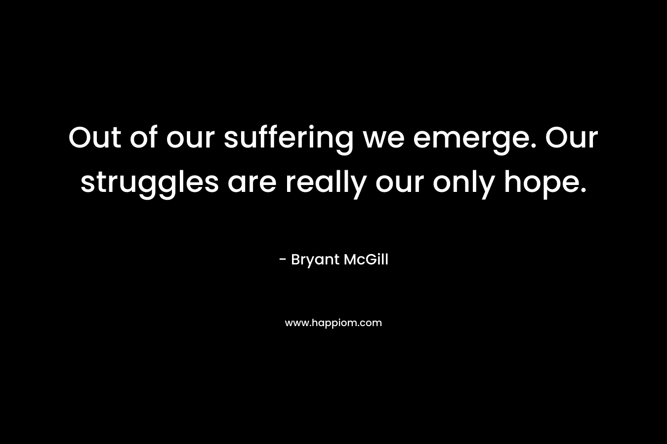 Out of our suffering we emerge. Our struggles are really our only hope. – Bryant McGill